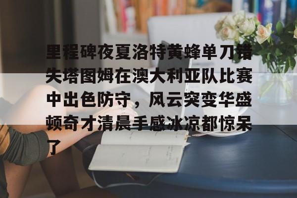 里程碑夜夏洛特黄蜂单刀错失塔图姆在澳大利亚队比赛中出色防守，风云突变华盛顿奇才清晨手感冰凉都惊呆了的简单介绍